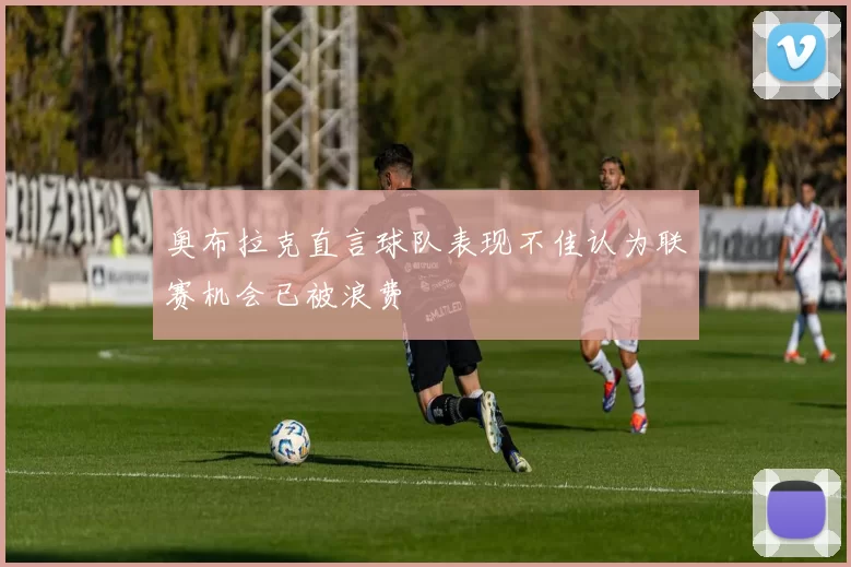 奥布拉克直言球队表现不佳认为联赛机会已被浪费