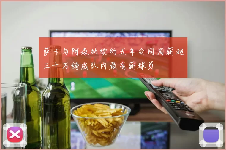 萨卡与阿森纳续约五年合同周薪超三十万镑成队内最高薪球员