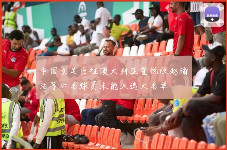 中国女足出征澳大利亚霍悦欣赵瑜洁等六名球员未能入选大名单