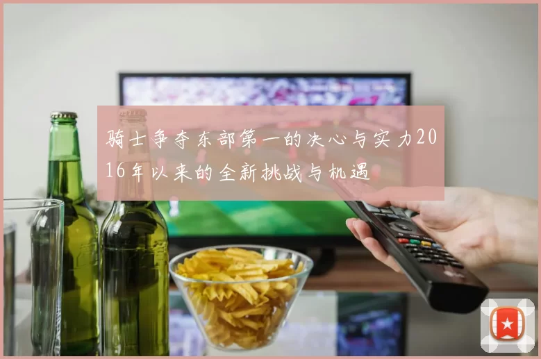 骑士争夺东部第一的决心与实力2016年以来的全新挑战与机遇