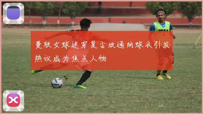曼联女球迷穿复古坎通纳球衣引发热议成为焦点人物