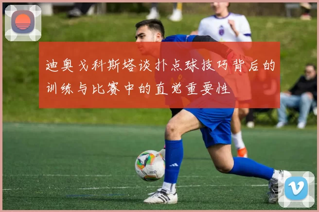 迪奥戈科斯塔谈扑点球技巧背后的训练与比赛中的直觉重要性