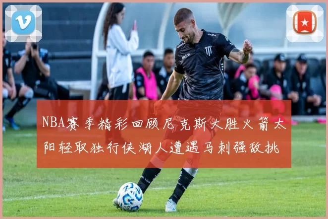 NBA赛季精彩回顾尼克斯大胜火箭太阳轻取独行侠湖人遭遇马刺强敌挑战