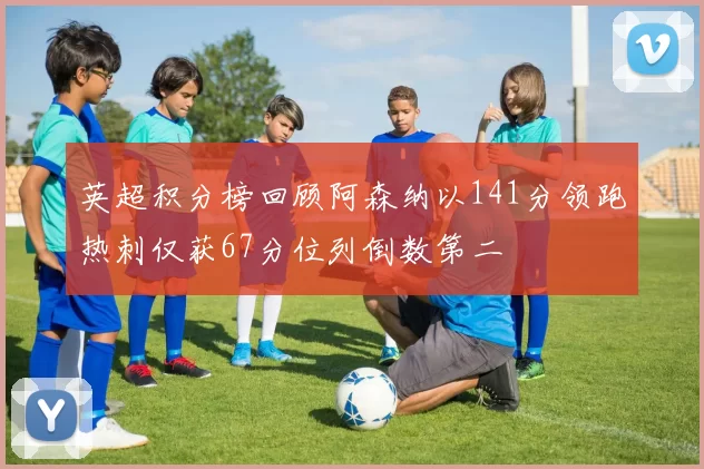 英超积分榜回顾阿森纳以141分领跑热刺仅获67分位列倒数第二