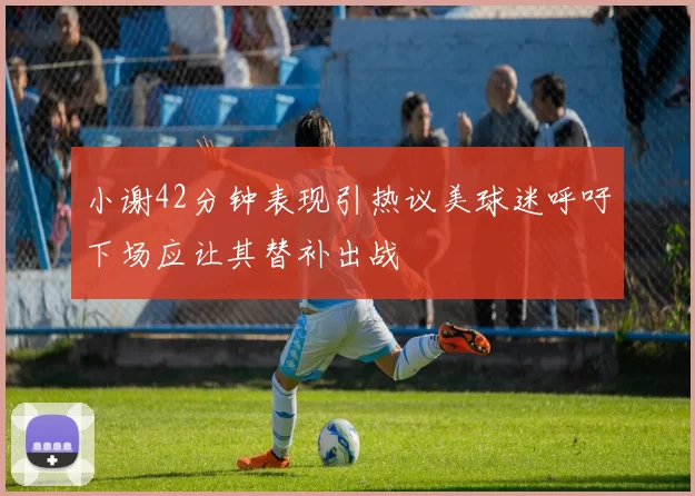 小谢42分钟表现引热议美球迷呼吁下场应让其替补出战