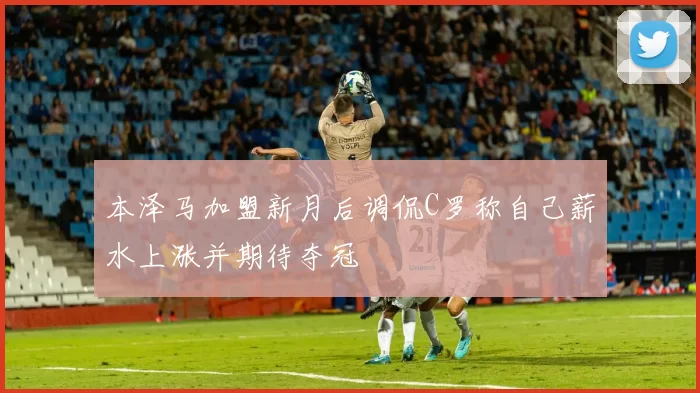 本泽马加盟新月后调侃C罗称自己薪水上涨并期待夺冠