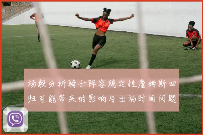 杨毅分析骑士阵容稳定性詹姆斯回归可能带来的影响与出场时间问题