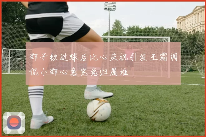 邵子钦进球后比心庆祝引发王霜调侃小邵心意究竟归属谁