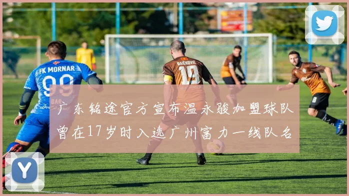 广东铭途官方宣布温永骏加盟球队曾在17岁时入选广州富力一线队名单