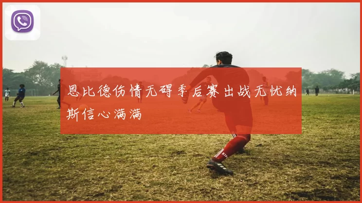 恩比德伤情无碍季后赛出战无忧纳斯信心满满