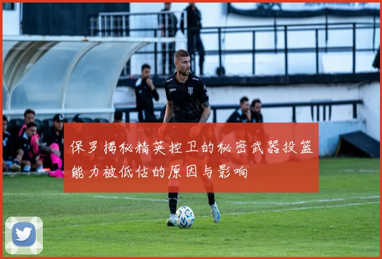 保罗揭秘精英控卫的秘密武器投篮能力被低估的原因与影响