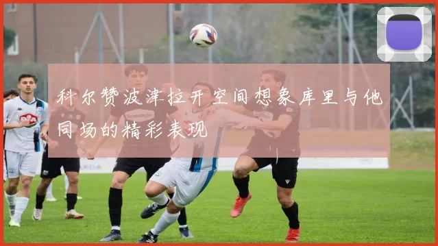 科尔赞波津拉开空间想象库里与他同场的精彩表现