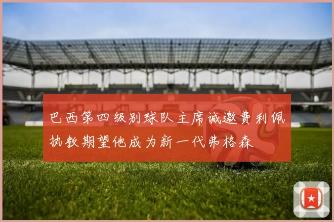 巴西第四级别球队主席诚邀费利佩执教期望他成为新一代弗格森