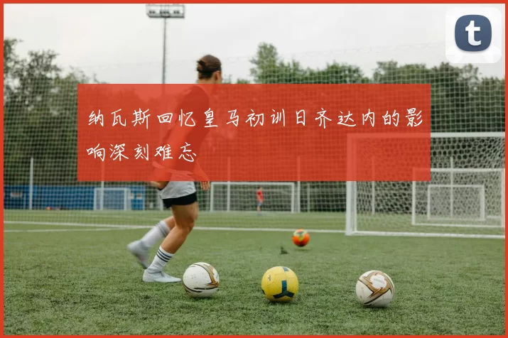 纳瓦斯回忆皇马初训日齐达内的影响深刻难忘