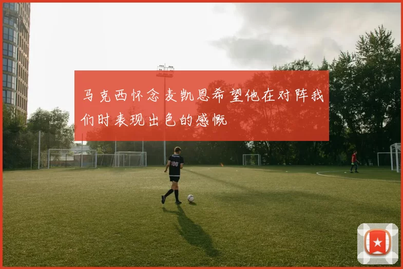 马克西怀念麦凯恩希望他在对阵我们时表现出色的感慨