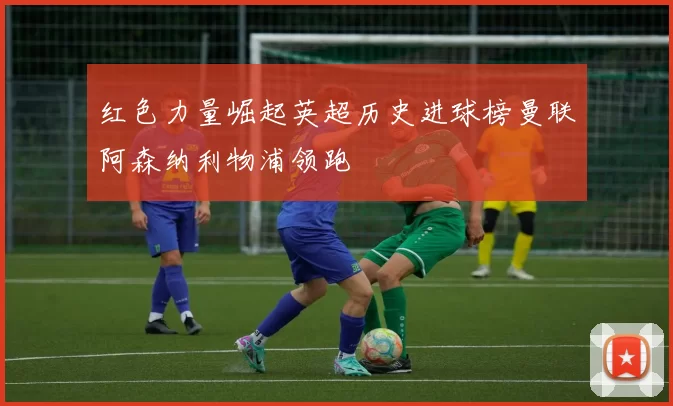 红色力量崛起英超历史进球榜曼联阿森纳利物浦领跑