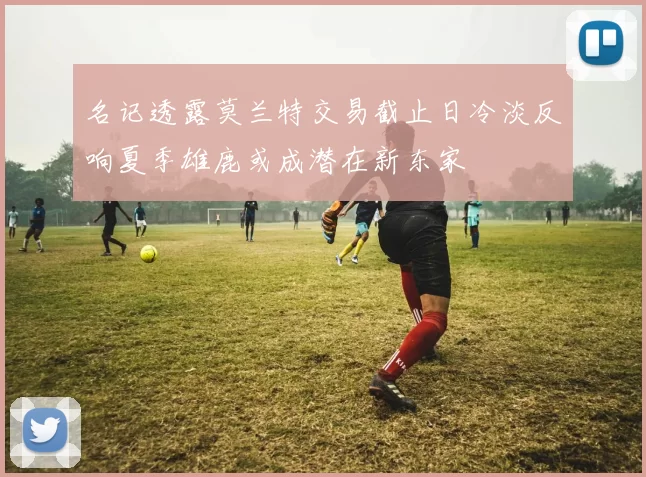 名记透露莫兰特交易截止日冷淡反响夏季雄鹿或成潜在新东家