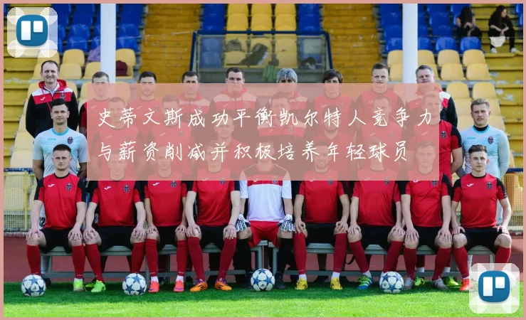 史蒂文斯成功平衡凯尔特人竞争力与薪资削减并积极培养年轻球员