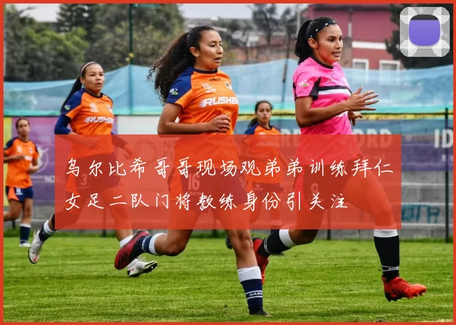 乌尔比希哥哥现场观弟弟训练拜仁女足二队门将教练身份引关注