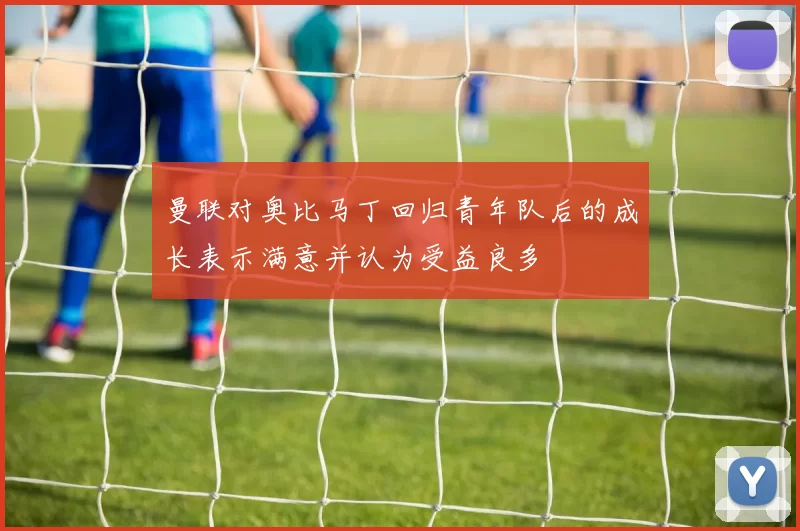 曼联对奥比马丁回归青年队后的成长表示满意并认为受益良多