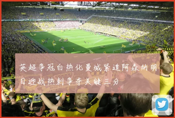 英超争冠白热化曼城紧追阿森纳明日迎战热刺争夺关键三分
