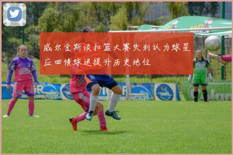 威尔金斯谈扣篮大赛失利认为球星应回馈球迷提升历史地位