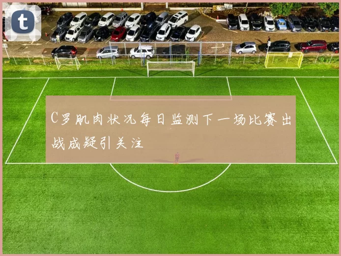 C罗肌肉状况每日监测下一场比赛出战成疑引关注